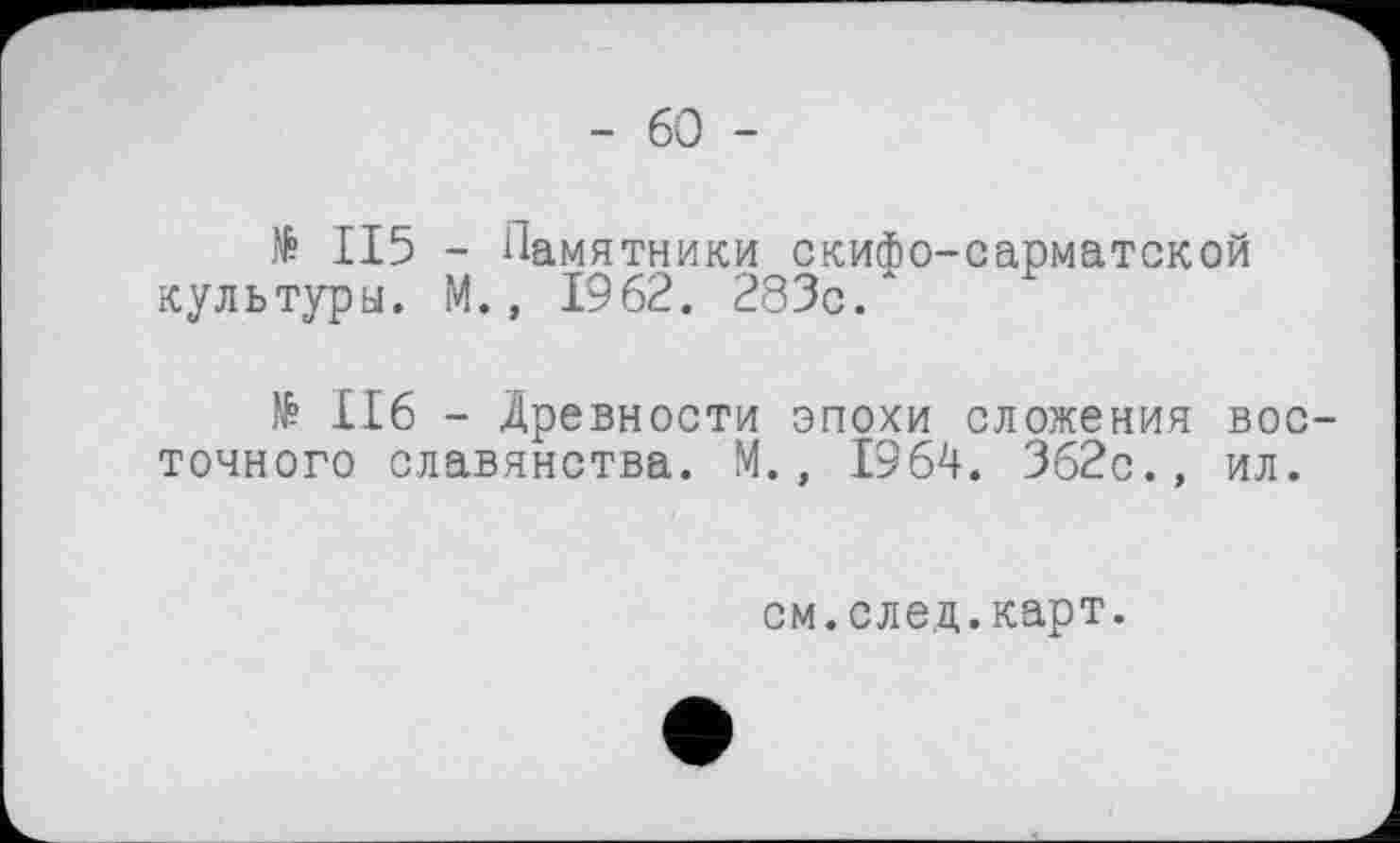 ﻿- 60 -
№ II5 - Памятники скифо-сарматской культуры. М., 1962. 283с.
№ II6 - Древности эпохи сложения восточного славянства. М., 1964. 362с., ил.
см.след.карт.